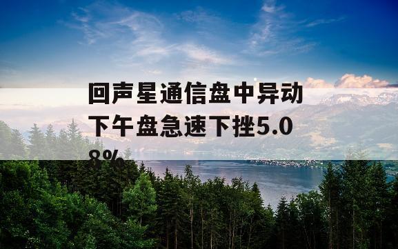 回声星通信盘中异动 下午盘急速下挫5.08%