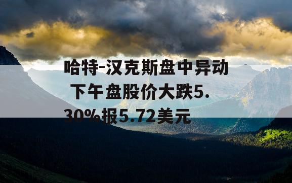 哈特-汉克斯盘中异动 下午盘股价大跌5.30%报5.72美元