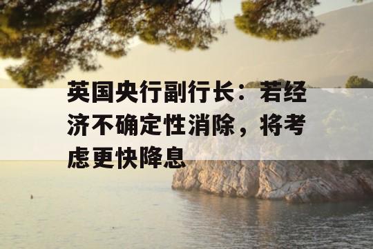 英国央行副行长：若经济不确定性消除，将考虑更快降息